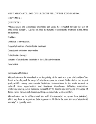 WEST AFRICA COLLEGE OF SURGEONS FELLOWSHIP EXAMINATION.
ODEYEMI K.E
QUESTION 3.
“Malocclusion and dentofacial anomalies can easily be corrected through the use of
orthodontic therapy”. Discuss in detail the benefits of orthodontic treatment in the Africa
environment.
Outline:
Definition / Introduction.
General objectives of orthodontic treatment
Orthodontic treatment intervention
Orthodontics therapy.
Benefits of orthodontic treatment in the Africa environment.
Conclusion.
Introduction/Definition
Malocclusion can be described as an irregularity of the teeth or a poor relationship of the
dental arches beyond the range of what is accepted as normal. Malocclusion can impact
quality-of-life causing psychosocial limitations (awkwardness in the social context or
reduced career opportunities) and functional disturbances (affecting mastication,
swallowing and speech); increasing susceptibility to trauma; and increasing prevalence of
dental caries, periodontal disease and temporomandibular joints disorders.
Malocclusion can be differentiated into mild (dentoalveolar) or severe form (skeletal),
which may have an impact on facial appearance. If this is the case, the term “dentofacial
anomaly” is typically used.
 