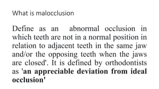 What is malocclusion
Define as an abnormal occlusion in
which teeth are not in a normal position in
relation to adjacent teeth in the same jaw
and/or the opposing teeth when the jaws
are closed'. It is defined by orthodontists
as 'an appreciable deviation from ideal
occlusion'
 