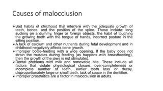 Causes of malocclusion
Bad habits of childhood that interfere with the adequate growth of
teeth, bones, and the position of the spine. These include: long
sucking on a dummy, finger or foreign objects, the habit of touching
the growing tooth with the tongue or hands, incorrect posture in the
sitting position.
A lack of calcium and other nutrients during fetal development and in
childhood negatively affects bone growth.
Improper bottle-feeding with a wide opening. If the baby does not
strain the muscles during feeding (as happens with breastfeeding),
then the growth of the jaws is not stimulated.
Dental problems with milk and removable bite. These include all
factors that violate physiological closure: over-completeness or
incomplete number of teeth, earlier tooth loss or decay,
disproportionately large or small teeth, lack of space in the dentition.
Improper prosthetics are a factor in malocclusion in adults.
 