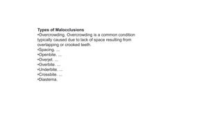 Types of Malocclusions
•Overcrowding. Overcrowding is a common condition
typically caused due to lack of space resulting from
overlapping or crooked teeth.
•Spacing. ...
•Openbite. ...
•Overjet. ...
•Overbite. ...
•Underbite. ...
•Crossbite. ...
•Diastema.
 
