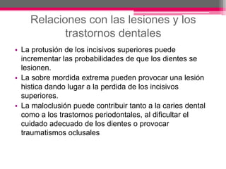 Relaciones con las lesiones y los trastornos dentales La protusión de los incisivos superiores puede incrementar las probabilidades de que los dientes se lesionen.La sobre mordida extrema pueden provocar una lesión histica dando lugar a la perdida de los incisivos superiores.La maloclusión puede contribuir tanto a la caries dental como a los trastornos periodontales, al dificultar el cuidado adecuado de los dientes o provocar traumatismos oclusales 