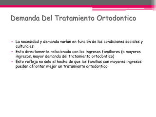 La necesidad y demanda varían en función de las condiciones sociales y culturales  Esta directamente relacionada con los ingresos familiares (a mayores ingresos, mayor demanda del tratamiento ortodontico)Esto refleja no solo el hecho de que las familias con mayores ingresos pueden afrontar mejor un tratamiento ortodonticoDemanda Del Tratamiento Ortodontico 