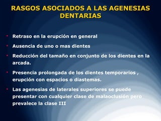 RASGOS ASOCIADOS A LAS AGENESIAS
               DENTARIAS


   Retraso en la erupción en general

   Ausencia de uno o mas dientes

   Reducción del tamaño en conjunto de los dientes en la
    arcada.

   Presencia prolongada de los dientes temporarios ,
    erupción con espacios o diastemas.

   Las agenesias de laterales superiores se puede
    presentar con cualquier clase de malaoclusión pero
    prevalece la clase III
 