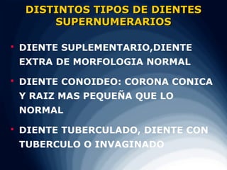 DISTINTOS TIPOS DE DIENTES
         SUPERNUMERARIOS

   DIENTE SUPLEMENTARIO,DIENTE
    EXTRA DE MORFOLOGIA NORMAL

   DIENTE CONOIDEO: CORONA CONICA
    Y RAIZ MAS PEQUEÑA QUE LO
    NORMAL

   DIENTE TUBERCULADO, DIENTE CON
    TUBERCULO O INVAGINADO
 