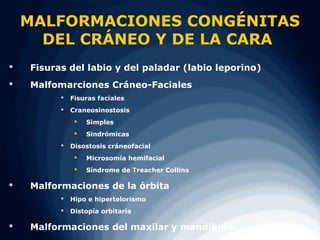 MALFORMACIONES CONGÉNITAS
      DEL CRÁNEO Y DE LA CARA
   Fisuras del labio y del paladar (labio leporino)
   Malfomarciones Cráneo-Faciales
             Fisuras faciales
             Craneosinostosis
                  Simples
                  Sindrómicas
             Disostosis cráneofacial
                  Microsomía hemifacial
                  Síndrome de Treacher Collins

   Malformaciones de la órbita
             Hipo e hipertelorismo
             Distopía orbitaria

   Malformaciones del maxilar y mandíbula
 