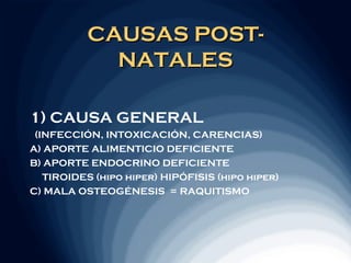 CAUSAS POST-
            NATALES

1) CAUSA GENERAL
 (INFECCIÓN, INTOXICACIÓN, CARENCIAS)
A) APORTE ALIMENTICIO DEFICIENTE
B) APORTE ENDOCRINO DEFICIENTE
   TIROIDES (hipo hiper) HIPÓFISIS (hipo hiper)
C) MALA OSTEOGÉNESIS = RAQUITISMO
 