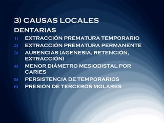 3) CAUSAS LOCALES
DENTARIAS
1)   EXTRACCIÓN PREMATURA TEMPORARIO
2)   EXTRACCIÓN PREMATURA PERMANENTE
3)   AUSENCIAS (AGENESIA, RETENCIÓN,
     EXTRACCIÓN)
4)   MENOR DIÁMETRO MESIODISTAL POR
     CARIES
5)   PERSISTENCIA DE TEMPORARIOS
6)   PRESIÓN DE TERCEROS MOLARES
 