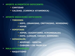    APORTE ALIMENTICIO DEFICIENTE:
        CANTIDAD
        CALIDAD, (CARENCA VITAMINICA)


   APORTE ENDOCRINO DEFICIENTE:
        TIROIDES:
              HIPO, (ENANISMO, CRETINISMO, MIXEDEMA)
              HIPER
        HIPOFISIS:
              HIPER, (GIGANTISMO, ACROMEGALIA)
              HIPO, (LORAIN, VARIOT, SIMMOND)
        GONADALES:
              ADIPOSO – GENITAL
              CUSHING Y DE FROELICH
   MALA OSTEOGENESIS:
        RAQUITISMO
 