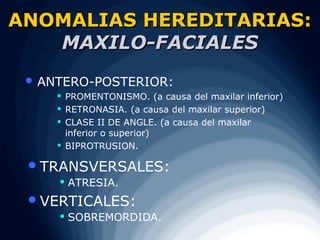 ANOMALIAS HEREDITARIAS:
   MAXILO-FACIALES
  ANTERO-POSTERIOR:
        PROMENTONISMO. (a causa del maxilar inferior)
        RETRONASIA. (a causa del maxilar superior)
        CLASE II DE ANGLE. (a causa del maxilar
         inferior o superior)
        BIPROTRUSION.

  TRANSVERSALES:
        ATRESIA.
  VERTICALES:
        SOBREMORDIDA.
 