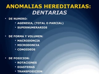 ANOMALIAS HEREDITARIAS:
      DENTARIAS
 DE NUMERO:
      AGENESIA, (TOTAL O PARCIAL)
      SUPERNUMERARIOS


 DE FORMA Y VOLUMEN:
      MACRODONCIA
      MICRODONCIA
      CONOIDEOS


 DE POSICION:
      ROTACIONES
      DIASTEMAS
      TRANSPOSICION
 
