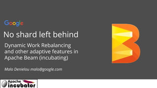 Confidential + Proprietary
No shard left behind
Dynamic Work Rebalancing
and other adaptive features in
Apache Beam (incubating)
Malo Denielou malo@google.com
 