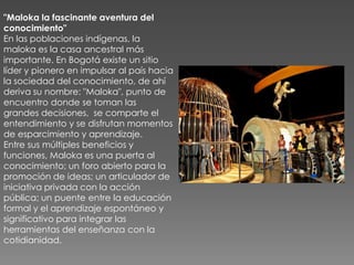 "Maloka la fascinante aventura del
conocimiento"
En las poblaciones indígenas, la
maloka es la casa ancestral más
importante. En Bogotá existe un sitio
líder y pionero en impulsar al país hacia
la sociedad del conocimiento, de ahí
deriva su nombre: "Maloka", punto de
encuentro donde se toman las
grandes decisiones, se comparte el
entendimiento y se disfrutan momentos
de esparcimiento y aprendizaje.
Entre sus múltiples beneficios y
funciones, Maloka es una puerta al
conocimiento; un foro abierto para la
promoción de ideas; un articulador de
iniciativa privada con la acción
pública; un puente entre la educación
formal y el aprendizaje espontáneo y
significativo para integrar las
herramientas del enseñanza con la
cotidianidad.
 