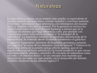 La naturaleza o natura, en su sentido más amplio, es equivalente al
mundo natural, universo físico, mundo material o universo material.
El término "naturaleza" hace referencia a los fenómenos del mundo
físico, y también a la vida en general. Por lo general no incluye los
objetos artificiales ni la intervención humana, a menos que se la
califique de manera que haga referencia a ello, por ejemplo con
expresiones como "naturaleza humana" o "la totalidad de la
naturaleza". La naturaleza también se encuentra diferenciada de lo
sobrenatural. Se extiende desde el mundo subatómico al galáctico.
La palabra "naturaleza" proviene de la palabra germánica naturist,
que significa "el curso de los animales, carácter natural."1 Natura es la
traducción latina de la palabra griega physis (φύσις), que en su
significado original hacía referencia a la forma innata en la que crecen
espontáneamente plantas y animales. El concepto de naturaleza como
un todo —el universo físico— es un concepto más reciente que
adquirió un uso cada vez más amplio con el desarrollo del método
científico moderno en los últimos siglos.2 3
 