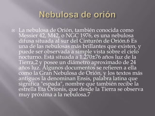    La nebulosa de Orión, también conocida como
    Messier 42, M42, o NGC 1976, es una nebulosa
    difusa situada al sur del Cinturón de Orión.6 Es
    una de las nebulosas más brillantes que existen, y
    puede ser observada a simple vista sobre el cielo
    nocturno. Está situada a 1.270±76 años luz de la
    Tierra,2 y posee un diámetro aproximado de 24
    años luz. Algunos documentos se refieren a ella
    como la Gran Nebulosa de Orión, y los textos más
    antiguos la denominan Ensis, palabra latina que
    significa "espada", nombre que también recibe la
    estrella Eta Orionis, que desde la Tierra se observa
    muy próxima a la nebulosa.7
 