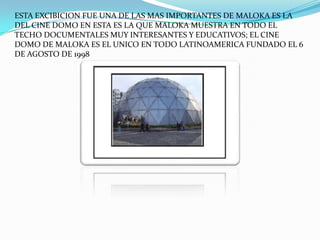 ESTA EXCIBICION FUE UNA DE LAS MAS IMPORTANTES DE MALOKA ES LA
DEL CINE DOMO EN ESTA ES LA QUE MALOKA MUESTRA EN TODO EL
TECHO DOCUMENTALES MUY INTERESANTES Y EDUCATIVOS; EL CINE
DOMO DE MALOKA ES EL UNICO EN TODO LATINOAMERICA FUNDADO EL 6
DE AGOSTO DE 1998
 