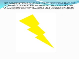 ESTA EXCIVICION TRATA DE ALGO QUE LE DICEN ALTO VOLTAJE TRATO QUE
UN COMPAÑERO SUBIERA A UNA TARIMA Y EMPEZAMOS A HABLAR SOBRE
LA ELECTRICIDAD ESTATICA Y REALIZAMOS UNOS EJERCICIOS DIVERTIDOS.
 
