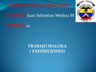 COLEGIO NICOLAS ESGUERRA

NOMBRE: Juan Sebastian Medina M.

CODIGO: 22



          TRABAJO MALOKA
           ( EXHIBICIONES)
 