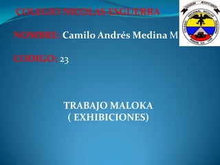 COLEGIO NICOLAS ESGUERRA

NOMBRE: Camilo Andrés Medina M.

CODIGO: 23



         TRABAJO MALOKA
          ( EXHIBICIONES)
 