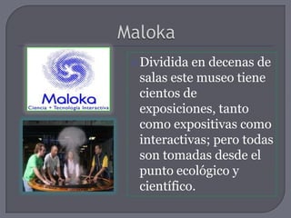  Dividida en decenas de
 salas este museo tiene
 cientos de
 exposiciones, tanto
 como expositivas como
 interactivas; pero todas
 son tomadas desde el
 punto ecológico y
 científico.
 