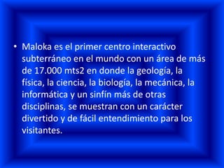 • Maloka es el primer centro interactivo
  subterráneo en el mundo con un área de más
  de 17.000 mts2 en donde la geología, la
  física, la ciencia, la biología, la mecánica, la
  informática y un sinfín más de otras
  disciplinas, se muestran con un carácter
  divertido y de fácil entendimiento para los
  visitantes.
 