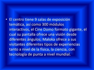 • El centro tiene 9 salas de exposición
  temática, así como 300 módulos
  interactivos, el Cine Domo formato gigante, el
  cual su pantalla ofrece una visión desde
  diferentes ángulos; Maloka ofrece a sus
  visitantes diferentes tipos de experiencias
  tanto a nivel de la física, la ciencia, con
  tecnología de punta a nivel mundial.
 