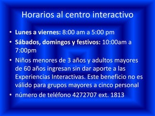 Horarios al centro interactivo
• Lunes a viernes: 8:00 am a 5:00 pm
• Sábados, domingos y festivos: 10:00am a
  7:00pm
• Niños menores de 3 años y adultos mayores
  de 60 años ingresan sin dar aporte a las
  Experiencias Interactivas. Este beneficio no es
  válido para grupos mayores a cinco personal
• número de teléfono 4272707 ext. 1813
 