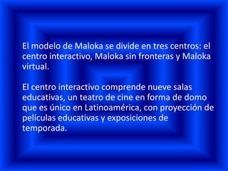 El modelo de Maloka se divide en tres centros: el
centro interactivo, Maloka sin fronteras y Maloka
virtual.

El centro interactivo comprende nueve salas
educativas, un teatro de cine en forma de domo
que es único en Latinoamérica, con proyección de
películas educativas y exposiciones de
temporada.
 