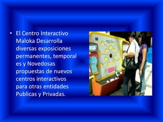 • El Centro Interactivo
  Maloka Desarrolla
  diversas exposiciones
  permanentes, temporal
  es y Novedosas
  propuestas de nuevos
  centros interactivos
  para otras entidades
  Publicas y Privadas.
 