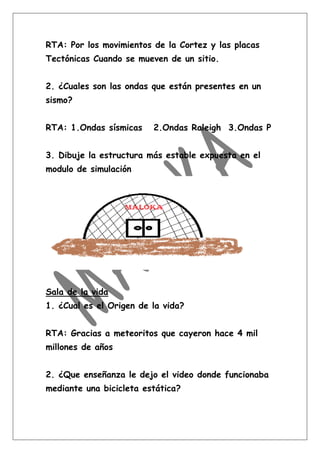 RTA: Por los movimientos de la Cortez y las placas
Tectónicas Cuando se mueven de un sitio.


2. ¿Cuales son las ondas que están presentes en un
sismo?


RTA: 1.Ondas sísmicas    2.Ondas Raleigh 3.Ondas P


3. Dibuje la estructura más estable expuesta en el
modulo de simulación




Sala de la vida
1. ¿Cual es el Origen de la vida?


RTA: Gracias a meteoritos que cayeron hace 4 mil
millones de años


2. ¿Que enseñanza le dejo el video donde funcionaba
mediante una bicicleta estática?
 