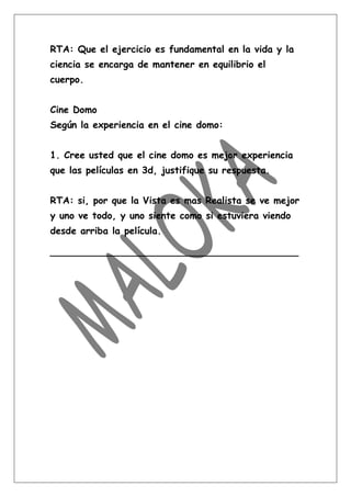 RTA: Que el ejercicio es fundamental en la vida y la
ciencia se encarga de mantener en equilibrio el
cuerpo.


Cine Domo
Según la experiencia en el cine domo:


1. Cree usted que el cine domo es mejor experiencia
que las películas en 3d, justifique su respuesta.


RTA: si, por que la Vista es mas Realista se ve mejor
y uno ve todo, y uno siente como si estuviera viendo
desde arriba la película.

__________________________________________
 