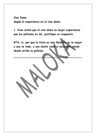 Cine Domo
Según la experiencia en el cine domo:


1. Cree usted que el cine domo es mejor experiencia
que las películas en 3d, justifique su respuesta.


RTA: si, por que la Vista es mas Realista se ve mejor
y uno ve todo, y uno siente como si estuviera viendo
desde arriba la película.

__________________________________________
 