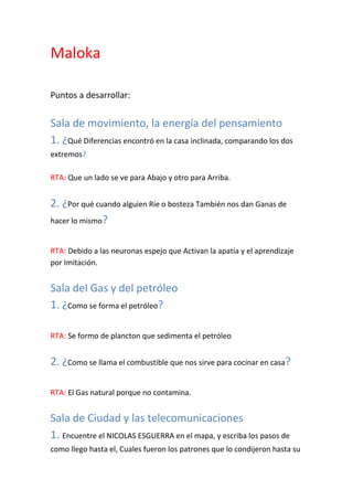 Maloka

Puntos a desarrollar:


Sala de movimiento, la energía del pensamiento
1. ¿Qué Diferencias encontró en la casa inclinada, comparando los dos
extremos?

RTA: Que un lado se ve para Abajo y otro para Arriba.


2. ¿Por qué cuando alguien Ríe o bosteza También nos dan Ganas de
hacer lo mismo?


RTA: Debido a las neuronas espejo que Activan la apatía y el aprendizaje
por Imitación.


Sala del Gas y del petróleo
1. ¿Como se forma el petróleo?

RTA: Se formo de plancton que sedimenta el petróleo


2. ¿Como se llama el combustible que nos sirve para cocinar en casa?

RTA: El Gas natural porque no contamina.


Sala de Ciudad y las telecomunicaciones
1. Encuentre el NICOLAS ESGUERRA en el mapa, y escriba los pasos de
como llego hasta el, Cuales fueron los patrones que lo condijeron hasta su
 