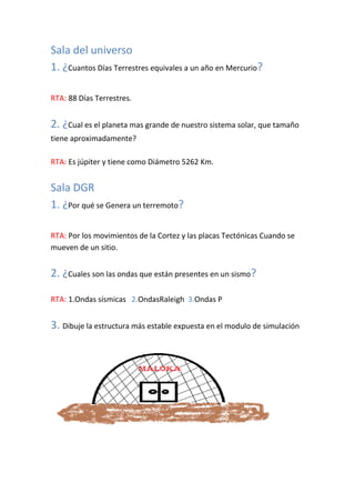 Sala del universo
1. ¿Cuantos Días Terrestres equivales a un año en Mercurio?

RTA: 88 Días Terrestres.


2. ¿Cual es el planeta mas grande de nuestro sistema solar, que tamaño
tiene aproximadamente?

RTA: Es júpiter y tiene como Diámetro 5262 Km.


Sala DGR
1. ¿Por qué se Genera un terremoto?

RTA: Por los movimientos de la Cortez y las placas Tectónicas Cuando se
mueven de un sitio.


2. ¿Cuales son las ondas que están presentes en un sismo?

RTA: 1.Ondas sísmicas 2.OndasRaleigh 3.Ondas P


3. Dibuje la estructura más estable expuesta en el modulo de simulación
 