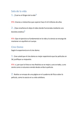 Sala de la vida
1. ¿Cual es el Origen de la vida?

RTA: Gracias a meteoritos que cayeron hace 4 mil millones de años


2. ¿Que enseñanza le dejo el video donde funcionaba mediante una
bicicleta estática?


RTA: Que el ejercicio es fundamental en la vida y la ciencia se encarga de
mantener en equilibrio el cuerpo.


Cine Domo
Según la experiencia en el cine domo:


1. Cree usted que el cine domo es mejor experiencia que las películas en
3d, justifique su respuesta.

RTA: si, por que la Vista es mas Realista se ve mejor y uno ve todo, y uno
siente como si estuviera viendo desde arriba la película.


2. Realice un ensayo de una página en el cuaderno de física sobre la
película, como lo asocia en su vida cotidiana.
 