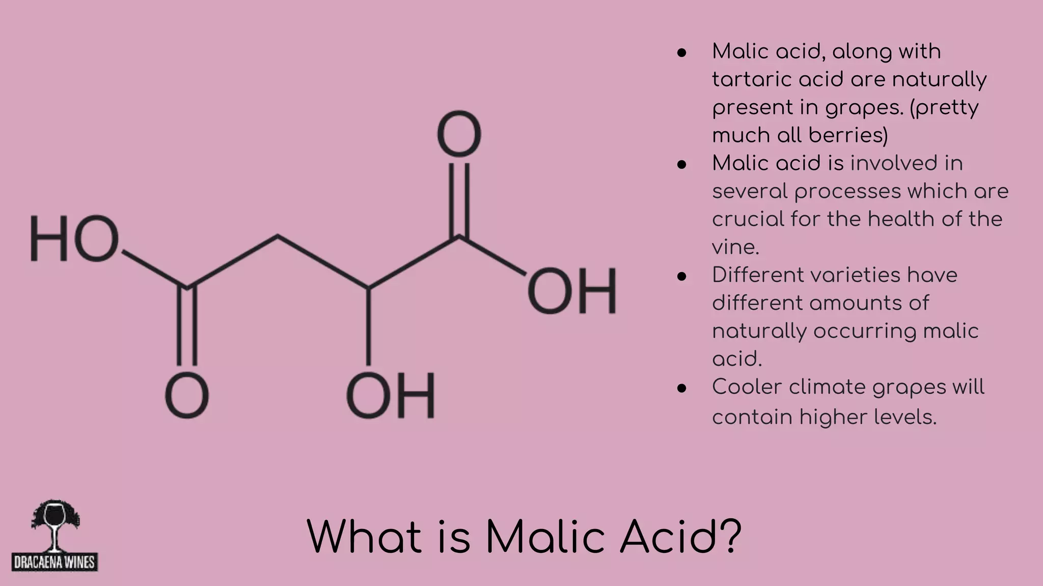 ● Malic acid, along with
tartaric acid are naturally
present in grapes. (pretty
much all berries)
● Malic acid is involved in
several processes which are
crucial for the health of the
vine.
● Different varieties have
different amounts of
naturally occurring malic
acid.
● Cooler climate grapes will
contain higher levels.
What is Malic Acid?
 