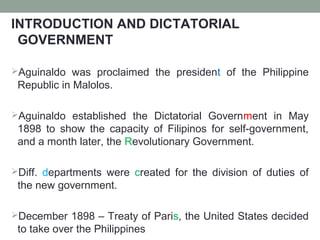 INTRODUCTION AND DICTATORIAL
GOVERNMENT
Aguinaldo was proclaimed the president of the Philippine
Republic in Malolos.
Aguinaldo established the Dictatorial Government in May
1898 to show the capacity of Filipinos for self-government,
and a month later, the Revolutionary Government.
Diff. departments were created for the division of duties of
the new government.
December 1898 – Treaty of Paris, the United States decided
to take over the Philippines
 