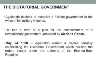 THE DICTATORIAL GOVERNMENT
Aguinaldo decided to establish a Filipino government in the
wake of his military victories.
He had a draft of a plan for the establishment of a
revolutionary government, prepared by Mariano Ponce.
May 24 1898 – Aguinaldo issued a decree formally
establishing the Dictatorial Government which nullified the
orders issued under the authority of the Biak-na-Bato
Republic.
 