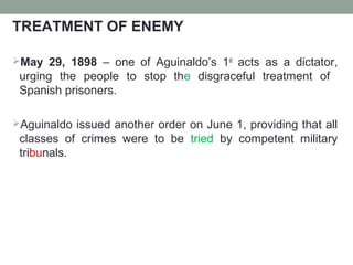 TREATMENT OF ENEMY
May 29, 1898 – one of Aguinaldo’s 1st
acts as a dictator,
urging the people to stop the disgraceful treatment of
Spanish prisoners.
Aguinaldo issued another order on June 1, providing that all
classes of crimes were to be tried by competent military
tribunals.
 
