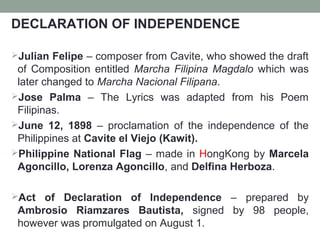 DECLARATION OF INDEPENDENCE
Julian Felipe – composer from Cavite, who showed the draft
of Composition entitled Marcha Filipina Magdalo which was
later changed to Marcha Nacional Filipana.
Jose Palma – The Lyrics was adapted from his Poem
Filipinas.
June 12, 1898 – proclamation of the independence of the
Philippines at Cavite el Viejo (Kawit).
Philippine National Flag – made in HongKong by Marcela
Agoncillo, Lorenza Agoncillo, and Delfina Herboza.
Act of Declaration of Independence – prepared by
Ambrosio Riamzares Bautista, signed by 98 people,
however was promulgated on August 1.
 