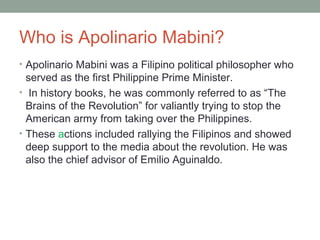 Who is Apolinario Mabini?
• Apolinario Mabini was a Filipino political philosopher who
served as the first Philippine Prime Minister.
• In history books, he was commonly referred to as “The
Brains of the Revolution” for valiantly trying to stop the
American army from taking over the Philippines.
• These actions included rallying the Filipinos and showed
deep support to the media about the revolution. He was
also the chief advisor of Emilio Aguinaldo.
 