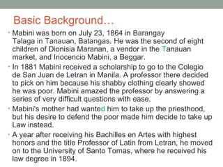Basic Background…
• Mabini was born on July 23, 1864 in Barangay
Talaga in Tanauan, Batangas. He was the second of eight
children of Dionisia Maranan, a vendor in the Tanauan
market, and Inocencio Mabini, a Beggar.
• In 1881 Mabini received a scholarship to go to the Colegio
de San Juan de Letran in Manila. A professor there decided
to pick on him because his shabby clothing clearly showed
he was poor. Mabini amazed the professor by answering a
series of very difficult questions with ease.
• Mabini's mother had wanted him to take up the priesthood,
but his desire to defend the poor made him decide to take up
Law instead.
• A year after receiving his Bachilles en Artes with highest
honors and the title Professor of Latin from Letran, he moved
on to the University of Santo Tomas, where he received his
law degree in 1894.
 