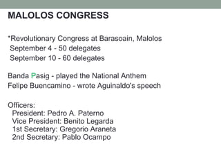 MALOLOS CONGRESS
*Revolutionary Congress at Barasoain, Malolos
September 4 - 50 delegates
September 10 - 60 delegates
Banda Pasig - played the National Anthem
Felipe Buencamino - wrote Aguinaldo's speech
Officers:
President: Pedro A. Paterno
Vice President: Benito Legarda
1st Secretary: Gregorio Araneta
2nd Secretary: Pablo Ocampo
 