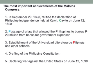 The most important achievements of the Malolos
Congress:
1. In September 29, 1898, ratified the declaration of
Philippine independence held at Kawit, Cavite on June 12,
1898
2. Passage of a law that allowed the Philippines to borrow P
20 million from banks for government expenses
3. Establishment of the Universidad Literatura de Filipinas
and other schools
4. Drafting of the Philippine Constitution
5. Declaring war against the United States on June 12, 1899
 
