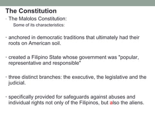 The Constitution
- The Malolos Constitution:
Some of its characteristics:
• anchored in democratic traditions that ultimately had their
roots on American soil.
• created a Filipino State whose government was "popular,
representative and responsible"
• three distinct branches: the executive, the legislative and the
judicial.
• specifically provided for safeguards against abuses and
individual rights not only of the Filipinos, but also the aliens.
 