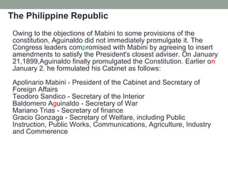 The Philippine Republic
Owing to the objections of Mabini to some provisions of the
constitution, Aguinaldo did not immediately promulgate it. The
Congress leaders compromised with Mabini by agreeing to insert
amendments to satisfy the President's closest adviser. On January
21,1899,Aguinaldo finally promulgated the Constitution. Earlier on
January 2. he formulated his Cabinet as follows:
Apolinario Mabini - President of the Cabinet and Secretary of
Foreign Affairs
Teodoro Sandico - Secretary of the Interior
Baldomero Aguinaldo - Secretary of War
Mariano Trias - Secretary of finance
Gracio Gonzaga - Secretary of Welfare, including Public
Instruction, Public Works, Communications, Agriculture, Industry
and Commerence
 