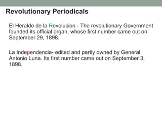 Revolutionary Periodicals
El Heraldo de la Revolucion - The revolutionary Government
founded its official organ, whose first number came out on
September 29, 1898.
La Independencia- edited and partly owned by General
Antonio Luna. Its first number came out on September 3,
1898.
 
