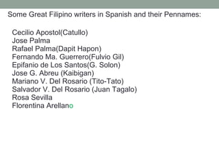 Some Great Filipino writers in Spanish and their Pennames:
Cecilio Apostol(Catullo)
Jose Palma
Rafael Palma(Dapit Hapon)
Fernando Ma. Guerrero(Fulvio Gil)
Epifanio de Los Santos(G. Solon)
Jose G. Abreu (Kaibigan)
Mariano V. Del Rosario (Tito-Tato)
Salvador V. Del Rosario (Juan Tagalo)
Rosa Sevilla
Florentina Arellano
 