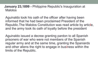 January 23,1899 - Philippine Republic's Inauguration at
Malolos
Aguinaldo took his oath of the officer after having been
informed that he had been proclaimed President of the
Republic.The Malolos Constitution was read article by article,
and the army took its oath of loyalty before the president
Aguinaldo issued a decree granting pardon to all Spanish
prisoners of war who were not members of the Spanish
regular army and at the same time, granting the Spaniards
and other aliens the right to engage in business within the
limits of the Republic.
 