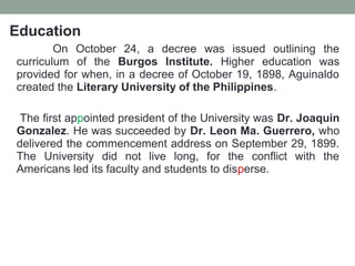 Education
On October 24, a decree was issued outlining the
curriculum of the Burgos Institute. Higher education was
provided for when, in a decree of October 19, 1898, Aguinaldo
created the Literary University of the Philippines.
The first appointed president of the University was Dr. Joaquin
Gonzalez. He was succeeded by Dr. Leon Ma. Guerrero, who
delivered the commencement address on September 29, 1899.
The University did not live long, for the conflict with the
Americans led its faculty and students to disperse.
 