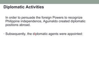 Diplomatic Activities
In order to persuade the foreign Powers to recognize
Philippine independence, Aguinaldo created diplomatic
positions abroad.
• Subsequently, the diplomatic agents were appointed:
 